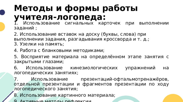 Методы и формы работы учителя-логопеда: 1. Использование сигнальных карточек при выполнении заданий ; 2. Использование вставок на доску (буквы, слова) при выполнении задания, разгадывания кроссворда и т. д.;  3. Узелки на память; 4. Работа с бланковыми методиками; 5. Восприятие материала на определённом этапе занятия с закрытыми глазами; 6. Использование кинезиологических упражнений на логопедических занятиях;  7. Использование презентаций-офтальмотренажёров, отдельной презентации и фрагментов презентации по ходу логопедического занятия; 8. Использование картинного материала; 9. Активные методы рефлексии. 