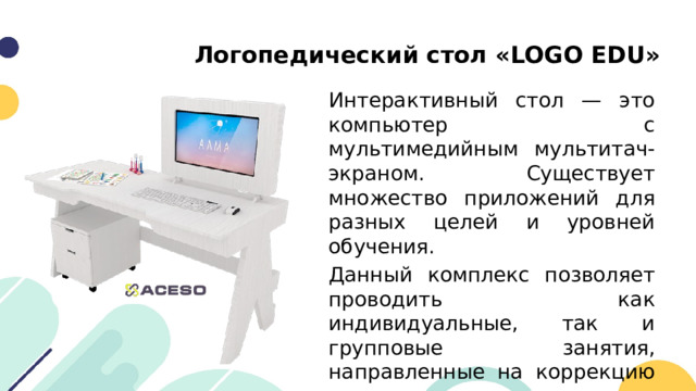 Логопедический стол «LOGO EDU» Интерактивный стол — это компьютер с мультимедийным мультитач-экраном. Существует множество приложений для разных целей и уровней обучения. Данный комплекс позволяет проводить как индивидуальные, так и групповые занятия, направленные на коррекцию речевого аппарата в традиционной и интерактивной среде. 