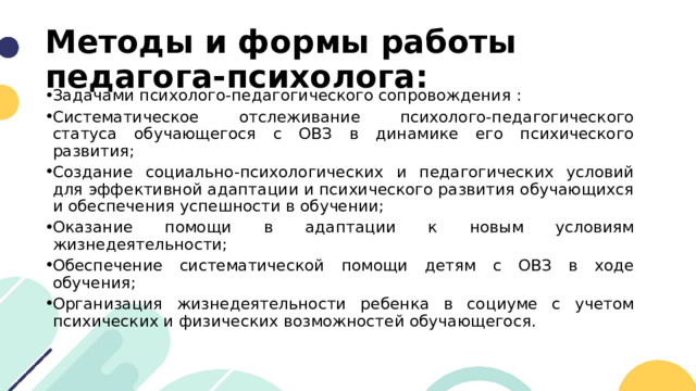 Методы и формы работы педагога-психолога: Задачами психолого-педагогического сопровождения : Систематическое отслеживание психолого-педагогического статуса обучающегося с ОВЗ в динамике его психического развития; Создание социально-психологических и педагогических условий для эффективной адаптации и психического развития обучающихся и обеспечения успешности в обучении; Оказание помощи в адаптации к новым условиям жизнедеятельности; Обеспечение систематической помощи детям с ОВЗ в ходе обучения; Организация жизнедеятельности ребенка в социуме с учетом психических и физических возможностей обучающегося. 