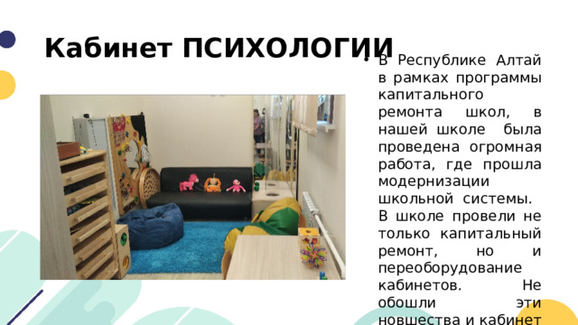 Кабинет ПСИХОЛОГИИ В Республике Алтай в рамках программы капитального ремонта школ, в нашей школе была проведена огромная работа, где прошла модернизации школьной системы. В школе провели не только капитальный ремонт, но и переоборудование кабинетов. Не обошли эти новшества и кабинет психологов. 