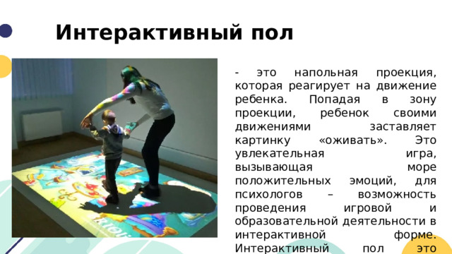 Интерактивный пол - это напольная проекция, которая реагирует на движение ребенка. Попадая в зону проекции, ребенок своими движениями заставляет картинку «оживать». Это увлекательная игра, вызывающая море положительных эмоций, для психологов – возможность проведения игровой и образовательной деятельности в интерактивной форме. Интерактивный пол это современный инструментарий в руках педагога-психолога. 