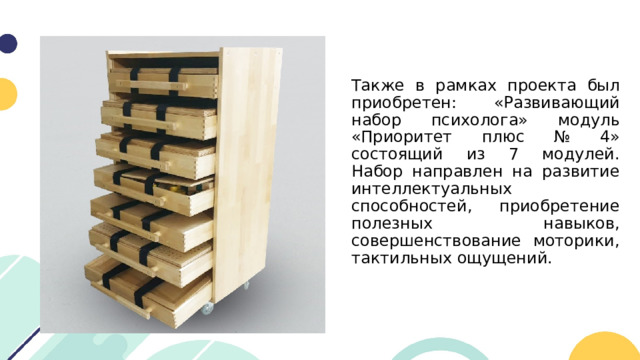 Также в рамках проекта был приобретен: «Развивающий набор психолога» модуль «Приоритет плюс № 4» состоящий из 7 модулей. Набор направлен на развитие интеллектуальных способностей, приобретение полезных навыков, совершенствование моторики, тактильных ощущений. 