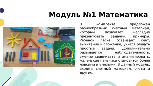 Модуль №1 Математика В комплекте предложен разнообразный счетный материал, который позволяет наглядно презентовать задачки, примеры. Ребенок легче осваивает счет, вычитание и сложение, учится решать простые задачи. Дополнительно развивается наблюдательность, умение сравнивать и анализировать, маленькие пальчики становятся более ловкими и умелыми. В данный модуль, входят: счетный материал, счеты и другие. 