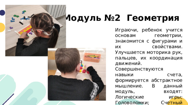 Модуль №2 Геометрия Играючи, ребенок учится основам геометрии, знакомится с фигурами и их свойствами. Улучшается моторика рук, пальцев, их координация движений. Совершенствуются навыки счета, формируется абстрактное мышление. В данный модуль, входят: Логические игры; Головоломки; Счетный материал; Логические пирамидки; Планшетки; Рамки-вкладыши. 