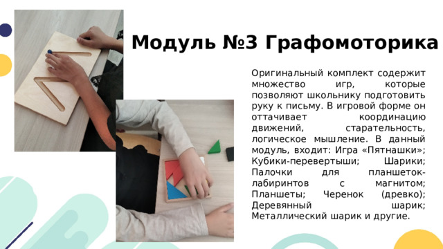 Модуль №3 Графомоторика Оригинальный комплект содержит множество игр, которые позволяют школьнику подготовить руку к письму. В игровой форме он оттачивает координацию движений, старательность, логическое мышление. В данный модуль, входит: Игра «Пятнашки»; Кубики-перевертыши; Шарики; Палочки для планшеток-лабиринтов с магнитом; Планшеты; Черенок (древко); Деревянный шарик; Металлический шарик и другие. 