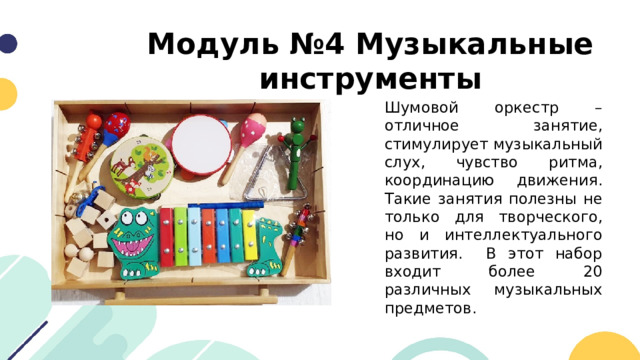 Модуль №4 Музыкальные инструменты Шумовой оркестр – отличное занятие, стимулирует музыкальный слух, чувство ритма, координацию движения. Такие занятия полезны не только для творческого, но и интеллектуального развития. В этот набор входит более 20 различных музыкальных предметов. 