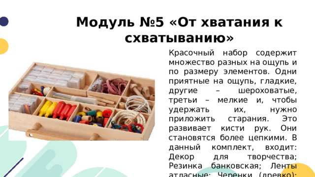 Модуль №5 «От хватания к схватыванию» Красочный набор содержит множество разных на ощупь и по размеру элементов. Одни приятные на ощупь, гладкие, другие – шероховатые, третьи – мелкие и, чтобы удержать их, нужно приложить старания. Это развивает кисти рук. Они становятся более цепкими. В данный комплект, входит: Декор для творчества; Резинка банковская; Ленты атласные; Черенки (древко); Шнуровка и другие. 
