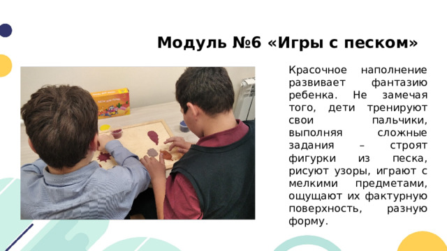 Модуль №6 «Игры с песком» Красочное наполнение развивает фантазию ребенка. Не замечая того, дети тренируют свои пальчики, выполняя сложные задания – строят фигурки из песка, рисуют узоры, играют с мелкими предметами, ощущают их фактурную поверхность, разную форму. 