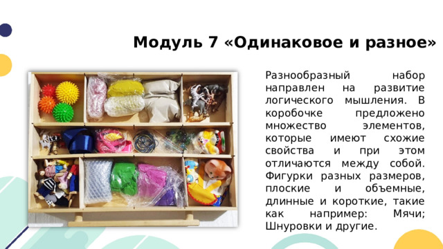 Модуль 7 «Одинаковое и разное» Разнообразный набор направлен на развитие логического мышления. В коробочке предложено множество элементов, которые имеют схожие свойства и при этом отличаются между собой. Фигурки разных размеров, плоские и объемные, длинные и короткие, такие как например: Мячи; Шнуровки и другие. 