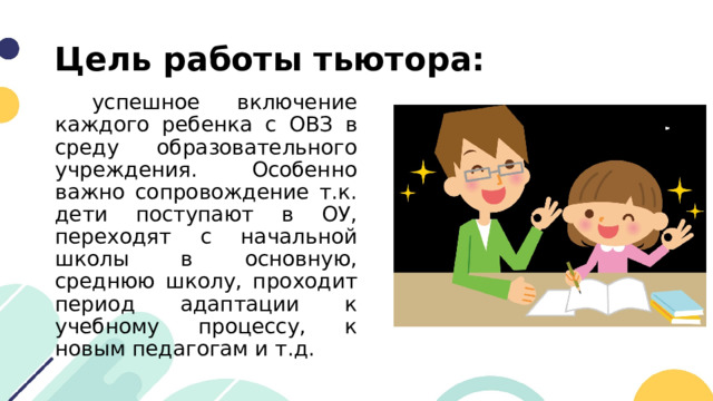 Цель работы тьютора:  успешное включение каждого ребенка с ОВЗ в среду образовательного учреждения. Особенно важно сопровождение т.к. дети поступают в ОУ, переходят с начальной школы в основную, среднюю школу, проходит период адаптации к учебному процессу, к новым педагогам и т.д. 