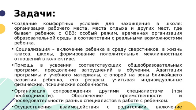 Задачи: Создание комфортных условий для нахождения в школе: организация рабочего места, места отдыха и других мест, где бывает ребенок с ОВЗ; особый режим, временная организация образовательной среды в соответствии с реальными возможностями ребенка.   Социализация – включение ребенка в среду сверстников, в жизнь класса, школы, формирование положительных межличностных отношений в коллективе. Помощь в усвоении соответствующих общеобразовательных программ, преодоление затруднений в обучении. Адаптация программы и учебного материалы, с опорой на зоны ближайшего развития ребенка, его ресурсы, учитывая индивидуальные физические, психические особенности. Организация сопровождения другими специалистами (при необходимости). Обеспечение преемственности и последовательности разных специалистов в работе с ребенком. Осуществления взаимодействия с родителями, включение родителей в процесс обучения. 