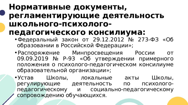 Нормативные документы, регламентирующие деятельность школьного-психолого-педагогического консилиума: Федеральный закон от 29.12.2012 № 273-ФЗ «Об образовании в Российской Федерации»; Распоряжение Минпросвещения России от 09.09.2019 № Р-93 «Об утверждении примерного положения о психолого-педагогическом консилиуме образовательной организации»; Устав Школы, локальные акты Школы, регулирующие деятельность по психолого-педагогическому и социально-педагогическому сопровождению обучающихся. 