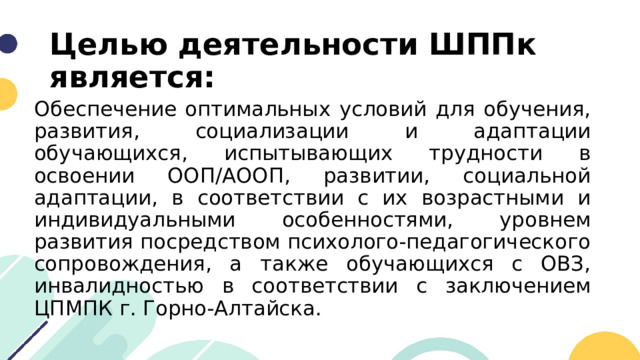 Целью деятельности ШППк является: Обеспечение оптимальных условий для обучения, развития, социализации и адаптации обучающихся, испытывающих трудности в освоении ООП/АООП, развитии, социальной адаптации, в соответствии с их возрастными и индивидуальными особенностями, уровнем развития посредством психолого-педагогического сопровождения, а также обучающихся с ОВЗ, инвалидностью в соответствии с заключением ЦПМПК г. Горно-Алтайска. 