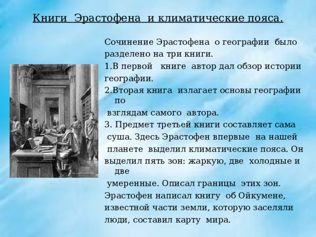 Книги Эрастофена и климатические пояса. Сочинение Эрастофена о географии было разделено на три книги. 1.В первой книге автор дал обзор истории географии. 2.Вторая книга излагает основы географии по  взглядам самого автора. 3. Предмет третьей книги составляет сама  суша. Здесь Эрастофен впервые на нашей  планете выделил климатические пояса. Он выделил пять зон: жаркую, две холодные и две  умеренные. Описал границы этих зон. Эрастофен написал книгу об Ойкумене, известной части земли, которую заселяли люди, составил карту мира. 