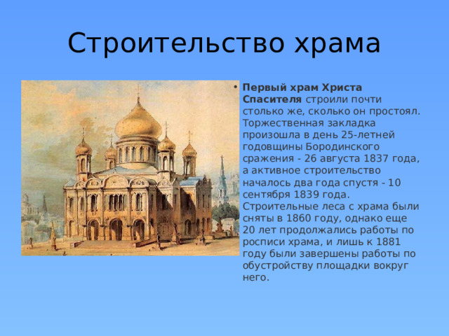 Строительство храма Первый храм Христа Спасителя  строили почти столько же, сколько он простоял. Торжественная закладка произошла в день 25-летней годовщины Бородинского сражения - 26 августа 1837 года, а активное строительство началось два года спустя - 10 сентября 1839 года. Строительные леса с храма были сняты в 1860 году, однако еще 20 лет продолжались работы по росписи храма, и лишь к 1881 году были завершены работы по обустройству площадки вокруг него. 