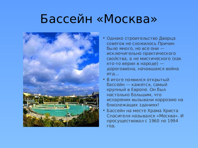 Бассейн «Москва» Однако строительство Дворца советов не сложилось Причин было много, но все они — исключительно практического свойства, а не мистического (как кто-то верил в народе) — дороговизна, начавшаяся война итд… В итоге появился открытый бассейн — кажется, самый крупный в Европе. Он был настолько большим, что испарения вызывали коррозию на близлежащих зданиях! Бассейн на месте Храма Христа Спасителя назывался «Москва». И просуществовал с 1960 по 1994 год. 
