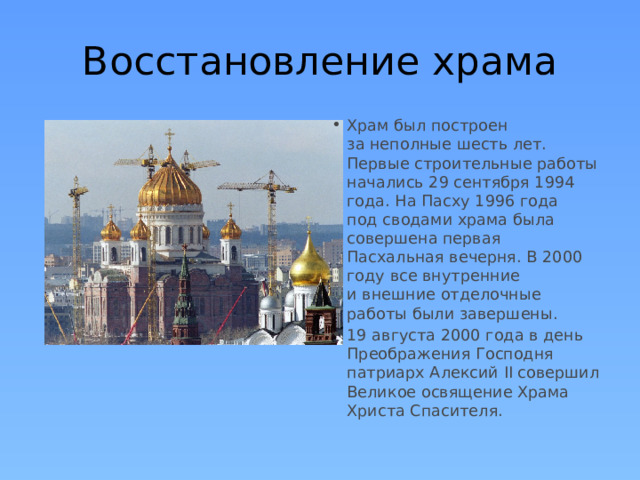 Восстановление храма Храм был построен за неполные шесть лет. Первые строительные работы начались 29 сентября 1994 года. На Пасху 1996 года под сводами храма была совершена первая Пасхальная вечерня. В 2000 году все внутренние и внешние отделочные работы были завершены. 19 августа 2000 года в день Преображения Господня патриарх Алексий II совершил Великое освящение Храма Христа Спасителя. 