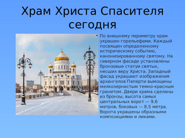 Храм Христа Спасителя сегодня По внешнему периметру храм украшен горельефами. Каждый посвящен определенному историческому событию, канонизированному святому. На северном фасаде установлены бронзовые статуи святых, несших веру Христа. Западный фасад украшают изображения архангелов Паперти вымощены мелкозернистым темно-красным гранитом. Двери храма сделаны из бронзы, высота самых центральных ворот — 9,6 метров, боковых — 8,5 метра. Ворота украшены образными композициями и ликами.   