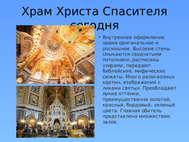 Храм Христа Спасителя сегодня Внутреннее оформление храма оригинальное и роскошное. Высокие стены смыкаются сводчатыми потолками, расписаны узорами, передают библейские, мифические сюжеты. Много религиозных картин, изображений с ликами святых. Преобладают яркие оттенки, преимущественно золотой, красный, бордовый, зеленый цвета. Главная обитель представлена множеством залов.  