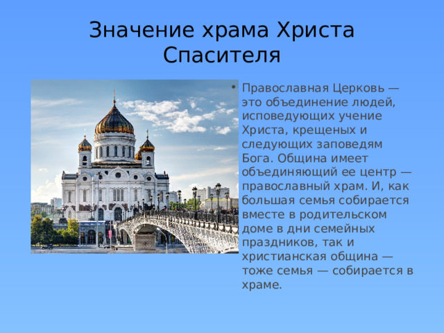 Значение храма Христа Спасителя Православная Церковь — это объединение людей, исповедующих учение Христа, крещеных и следующих заповедям Бога. Община имеет объединяющий ее центр — православный храм. И, как большая семья собирается вместе в родительском доме в дни семейных праздников, так и христианская община — тоже семья — собирается в храме. 