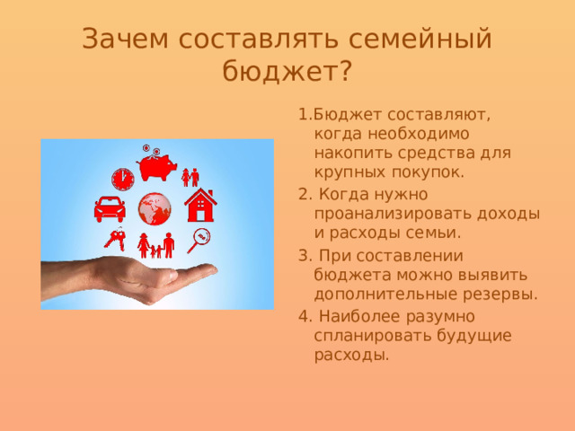 Зачем составлять семейный бюджет? 1.Бюджет составляют, когда необходимо накопить средства для крупных покупок. 2. Когда нужно проанализировать доходы и расходы семьи. 3. При составлении бюджета можно выявить дополнительные резервы. 4. Наиболее разумно спланировать будущие расходы. 
