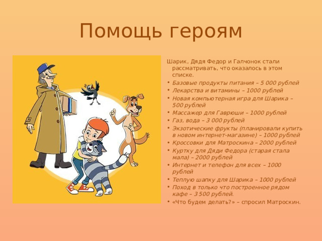 Помощь героям Шарик, Дядя Федор и Галчонок стали рассматривать, что оказалось в этом списке. Базовые продукты питания – 5 000 рублей Лекарства и витамины – 1000 рублей Новая компьютерная игра для Шарика – 500 рублей Массажер для Гаврюши – 1000 рублей Газ, вода – 3 000 рублей Экзотические фрукты (планировали купить в новом интернет-магазине) – 1000 рублей Кроссовки для Матроскина – 2000 рублей Куртку для Дяди Федора (старая стала мала) – 2000 рублей Интернет и телефон для всех – 1000 рублей Теплую шапку для Шарика – 1000 рублей Поход в только что построенное рядом кафе – 3 500 рублей. «Что будем делать?» – спросил Матроскин. 