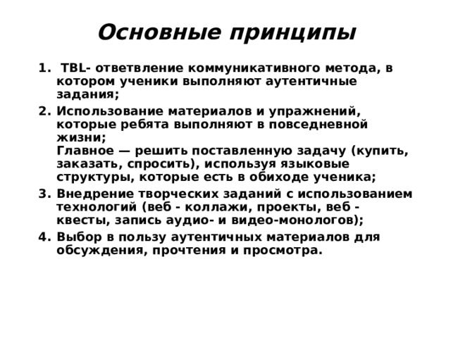 Основные принципы     TBL- ответвление коммуникативного метода, в котором ученики выполняют аутентичные задания; Использование материалов и упражнений, которые ребята выполняют в повседневной жизни;  Главное — решить поставленную задачу (купить, заказать, спросить), используя языковые структуры, которые есть в обиходе ученика; Внедрение творческих заданий с использованием технологий (веб - коллажи, проекты, веб - квесты, запись аудио- и видео-монологов); Выбор в пользу аутентичных материалов для обсуждения, прочтения и просмотра.   