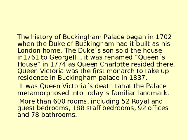  The history of Buckingham Palace began in 1702 when the Duke of Buckingham had it built as his London home. The Duke´s son sold the house in1761 to GeorgeIII., it was renamed “Queen´s House“ in 1774 as Queen Charlotte resided there. Queen Victoria was the first monarch to take up residence in Buckingham palace in 1837.  It was Queen Victoria´s death tahat the Palace metamorphosed into today´s familiar landmark.  More than 600 rooms, including 52 Royal and guest bedrooms, 188 staff bedrooms, 92 offices and 78 bathrooms. 