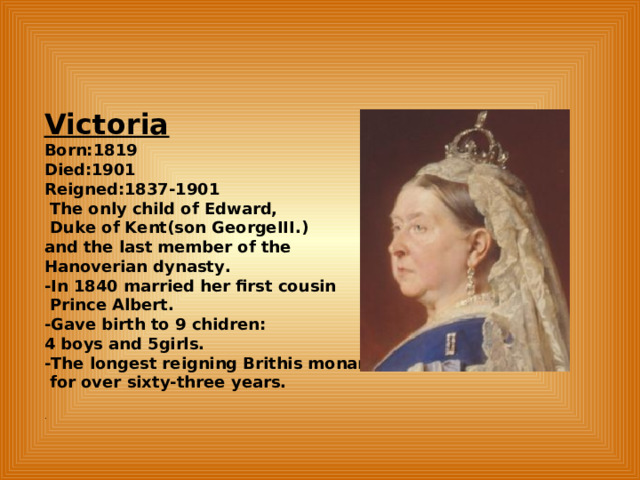 Victoria Born:1819 Died:1901 Reigned:1837-1901  The only child of Edward,  Duke of Kent(son GeorgeIII.) and the last member of the Hanoverian dynasty. -In 1840 married her first cousin  Prince Albert. -Gave birth to 9 chidren: 4 boys and 5girls. -The longest reigning Brithis monarch  for over sixty-three years. . 