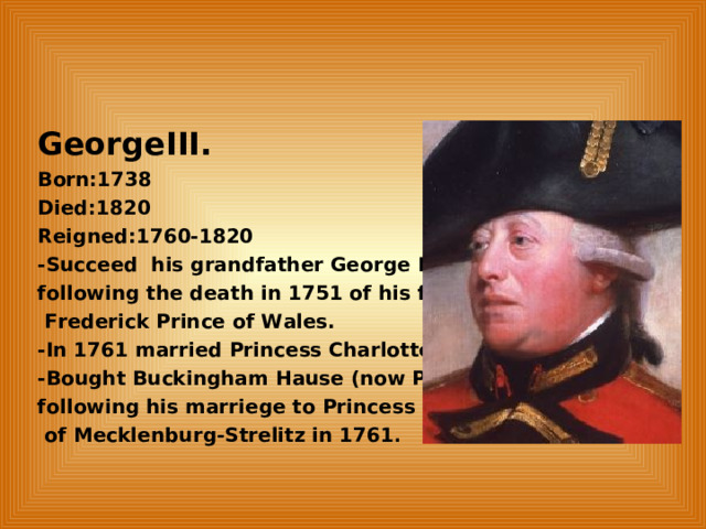 GeorgeIII. Born:1738 Died:1820 Reigned:1760-1820 -Succeed his grandfather George II., following the death in 1751 of his father,  Frederick Prince of Wales. -In 1761 married Princess Charlotte. -Bought Buckingham Hause (now Palace) following his marriege to Princess Charrlotte  of Mecklenburg-Strelitz in 1761 .  