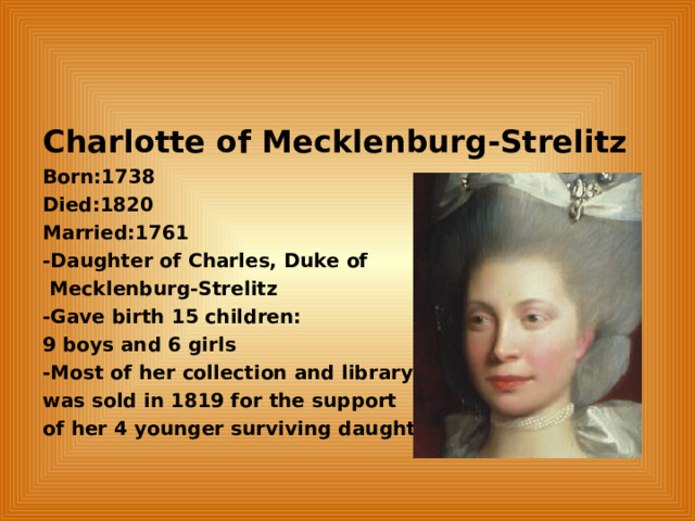 Charlotte of Mecklenburg-Strelitz Born:1738 Died:1820 Married:1761 -Daughter of Charles, Duke of  Mecklenburg-Strelitz -Gave birth 15 children: 9 boys and 6 girls -Most of her collection and library was sold in 1819 for the support of her 4 younger surviving daughter. 