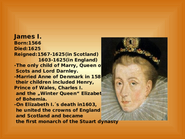 James I. Born:1566 Died:1625 Reigned:1567-1625(in Scotland)  1603-1625(in England) -The only child of Marry, Queen of  Scots and Lord Darnley. -Married Anne of Denmark in 1589;  their children included Henry, Prince of Wales, Charles I.  and the „Winter Queen“ Elizabeth  of Bohemia. -On Elizabeth I.´s death in1603,  he united the crowns of England  and Scotland and became  the first monarch of the Stuart dynasty  