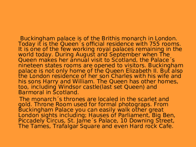  Buckingham palace is of the Brithis monarch in London. Today it is the Queen´s official residence with 755 rooms. It is one of the few working royal palaces remaining in the world today. During August and September when The Queen makes her annual visit to Scotland, the Palace´s nineteen states rooms are opened to visitors. Buckingham palace is not only home of the Queen Elizabeth II. But also the London residence of her son Charles with his wife and his sons Harry and William. The Queen has other homes, too, including Windsor castle(last set Queen) and Barmoral in Scotland.  The monarch´s thrones are localed in the scarlet and gold. Throne Room used for formal photograps. From Buckingham Palace you can easily walk other great London sights including; Hauses of Parliament, Big Ben, Piccadely Circus, St. Jame´s Palace, 10 Downing Street, The Tames, Trafalgar Square and even Hard rock Cafe. 