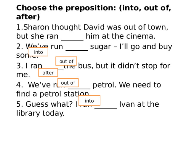 Choose the preposition: (into, out of, after) 1.Sharon thought David was out of town, but she ran ______ him at the cinema. 2. We’ve run ______ sugar – I’ll go and buy some. 3. I ran _____the bus, but it didn’t stop for me. 4.  We’ve run ______ petrol. We need to find a petrol station. 5. Guess what? I ran ______ Ivan at the library today. into out of after out of into 