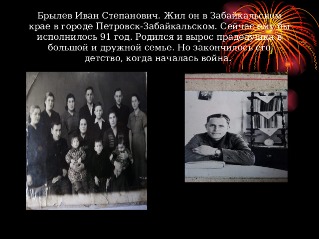 Брылев Иван Степанович.  Жил он в Забайкальском крае в городе Петровск-Забайкальском. Сейчас ему бы исполнилось 91 год. Родился и вырос прадедушка в большой и дружной семье. Но закончилось его детство, когда началась война. 