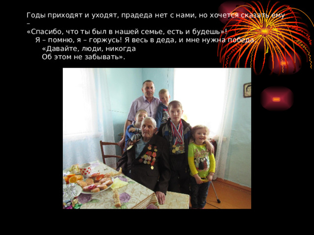 Годы приходят и уходят, прадеда нет с нами, но хочется сказать ему –  «Спасибо, что ты был в нашей семье, есть и будешь»!  Я – помню, я – горжусь! Я весь в деда, и мне нужна победа.  «Давайте, люди, никогда  Об этом не забывать». 
