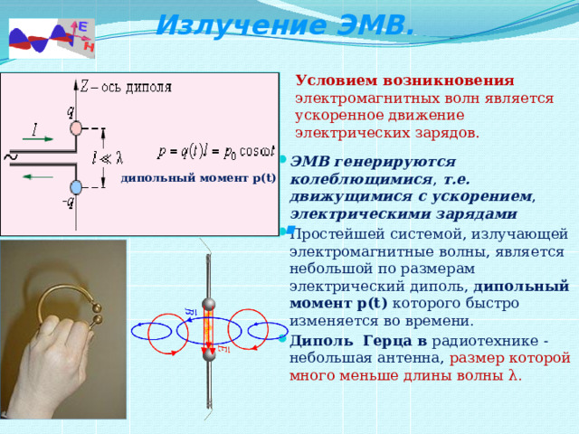  Излучение ЭМВ. Условием возникновения электромагнитных волн является ускоренное движение электрических зарядов. ЭМВ генерируются колеблющимися , т.е. движущимися с ускорением , электрическими зарядами Простейшей системой, излучающей электромагнитные волны, является небольшой по размерам электрический диполь, дипольный момент   p(t) которого быстро изменяется во времени. Диполь Герца в радиотехнике -небольшая антенна, размер которой много меньше длины волны λ. дипольный момент   p(t) . 