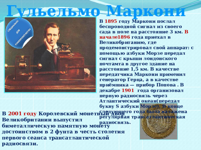 Гульельмо Маркони В 1895 году Маркони послал беспроводной сигнал из своего сада в поле на расстояние 3 км. В начале1896 года приехал в Великобританию, где продемонстрировал свой аппарат: с помощью азбуки Морзе передал сигнал с крыши лондонского почтамта в другое здание на расстояние 1,5 км. В качестве передатчика Маркони применил генератор Герца, а в качестве приёмника — прибор Попова .  В декабре 1901   года организовал первую радиосвязь через Атлантический океан(передал букву S азбуки Морзе). В конце следующего года была налажена регулярная трансатлантическая радиосвязь. В 2001 году Королевский монетный двор Великобритании выпустил биметаллическую памятную монету достоинством в 2 фунта в честь столетия первого сеанса трансатлантической радиосвязи. 