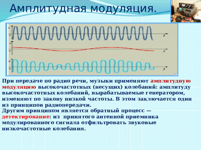 Амплитудная модуляция. При передаче по радио речи, музыки применяют амплитудную модуляцию высокочастотных (несущих) колебаний: амплитуду высокочастотных колебаний, вырабатываемые генератором, изменяют по закону низкой частоты. В этом заключается один из принципов радиопередачи. Другим принципом является обратный процесс — детектирование : из принятого антенной приемника модулированного сигнала отфильтровать звуковые низкочастотные колебания. 