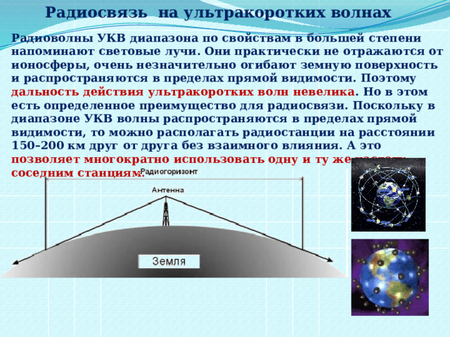 Радиосвязь на ультракоротких волнах Радиоволны УКВ диапазона по свойствам в большей степени напоминают световые лучи. Они практически не отражаются от ионосферы, очень незначительно огибают земную поверхность и распространяются в пределах прямой видимости. Поэтому дальность действия ультракоротких волн невелика . Но в этом есть определенное преимущество для радиосвязи. Поскольку в диапазоне УКВ волны распространяются в пределах прямой видимости, то можно располагать радиостанции на расстоянии 150–200 км друг от друга без взаимного влияния. А это позволяет многократно использовать одну и ту же частоту соседним станциям. 