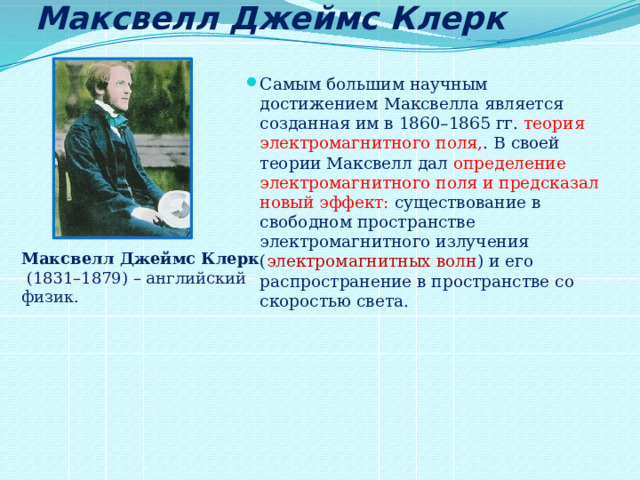 Максвелл Джеймс Клерк Самым большим научным достижением Максвелла является созданная им в 1860–1865 гг. теория электромагнитного поля, . В своей теории Максвелл дал определение электромагнитного поля и предсказал новый эффект: существование в свободном пространстве электромагнитного излучения ( электромагнитных волн ) и его распространение в пространстве со скоростью света. Максвелл Джеймс Клерк  (1831–1879) – английский физик. 