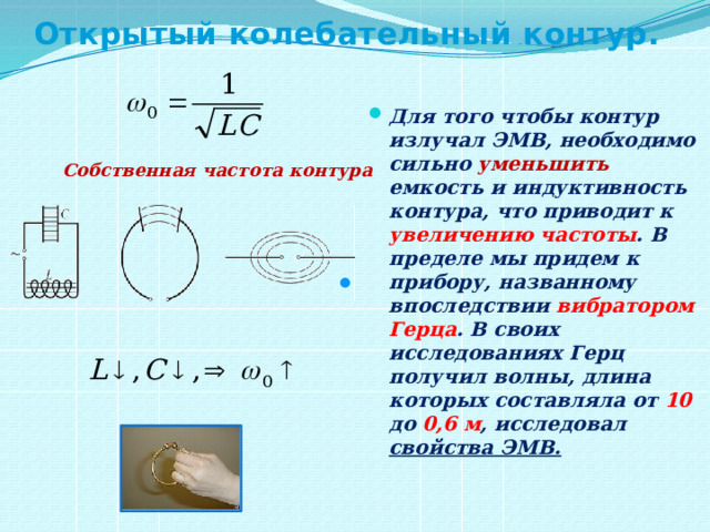 Открытый колебательный контур. Для того чтобы контур излучал ЭМВ, необходимо сильно уменьшить емкость и индуктивность контура, что приводит к увеличению  частоты . В пределе мы придем к прибору, названному впоследствии вибратором Герца . В своих исследованиях Герц получил волны, длина которых составляла от 10 до 0,6 м , исследовал свойства ЭМВ.  Собственная частота контура . 