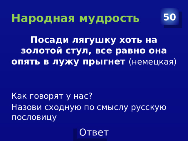 Народная мудрость 50 Посади лягушку хоть на золотой стул, все равно она опять в лужу прыгнет (немецкая) Как говорят у нас? Назови сходную по смыслу русскую пословицу 