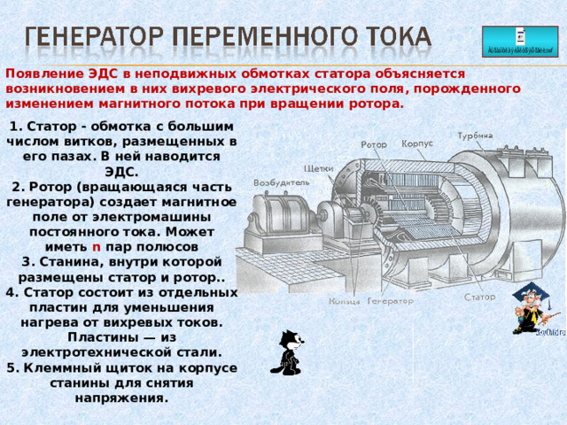 Появление ЭДС в неподвижных обмотках статора объясняется возникновением в них вихревого электрического поля, порожденного изменением магнитного потока при вращении ротора.   1. Статор - обмотка с большим числом витков, размещенных в его пазах. В ней наводится ЭДС. 2. Ротор (вращающаяся часть генератора) создает магнитное поле от электромашины постоянного тока. Может иметь n пар полюсов 3. Станина, внутри которой размещены статор и ротор.. 4. Статор состоит из отдельных пластин для уменьшения нагрева от вихревых токов. Пластины — из электротехнической стали. 5. Клеммный щиток на корпусе станины для снятия напряжения. 