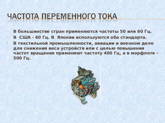 В большинстве стран применяются частоты 50 или 60 Гц. В США - 60 Гц. В Японии используются оба стандарта. В текстильной промышленности, авиации и военном деле для снижения веса устройств или с целью повышения частот вращения применяют частоту 400 Гц, а в морфлоте - 500 Гц.  