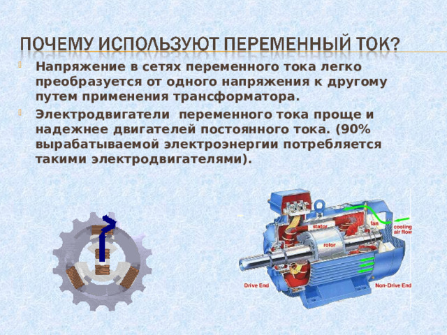 Напряжение в сетях переменного тока легко преобразуется от одного напряжения к другому путем применения трансформатора. Электродвигатели переменного тока проще и надежнее двигателей постоянного тока. (90% вырабатываемой электроэнергии потребляется такими электродвигателями).  