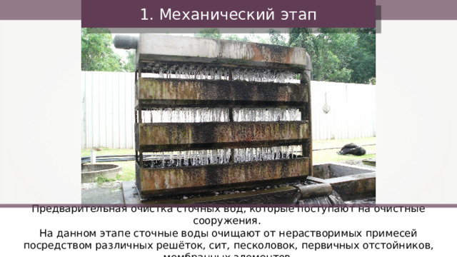 1. Механический этап Предварительная очистка сточных вод, которые поступают на очистные сооружения. На данном этапе сточные воды очищают от нерастворимых примесей посредством различных решёток, сит, песколовок, первичных отстойников, мембранных элементов. 7 