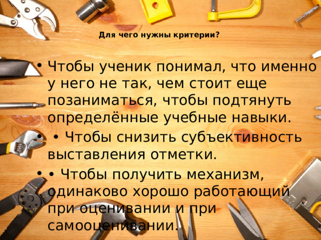   Для чего нужны критерии?   Чтобы ученик понимал, что именно у него не так, чем стоит еще позаниматься, чтобы подтянуть определённые учебные навыки. • Чтобы снизить субъективность выставления отметки. • Чтобы получить механизм, одинаково хорошо работающий при оценивании и при самооценивании. 