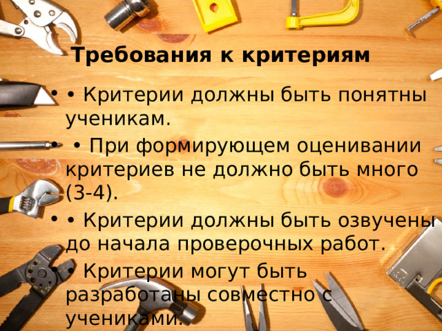  Требования к критериям • Критерии должны быть понятны ученикам. • При формирующем оценивании критериев не должно быть много (3-4). • Критерии должны быть озвучены до начала проверочных работ. • Критерии могут быть разработаны совместно с учениками. 