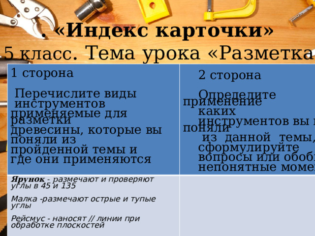 . «Индекс карточки» 5 класс . Тема урока «Разметка древесины»    1 сторона Ярунок - р азмечают и проверяют углы в 45 и 135  2 сторона  Перечислите виды  инструментов Малка -размечают острые и тупые углы Определите применение  применяемые для разметки Рейсмус - наносят // линии при обработке плоскостей древесины, которые вы каких инструментов вы не поняли поняли из пройденной темы и  из данной темы, и сформулируйте где они применяются вопросы или обобщите непонятные моменты 